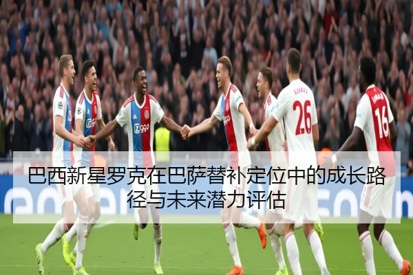 巴西新星罗克在巴萨替补定位中的成长路径与未来潜力评估