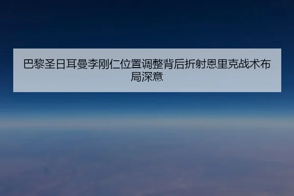 巴黎圣日耳曼李刚仁位置调整背后折射恩里克战术布局深意